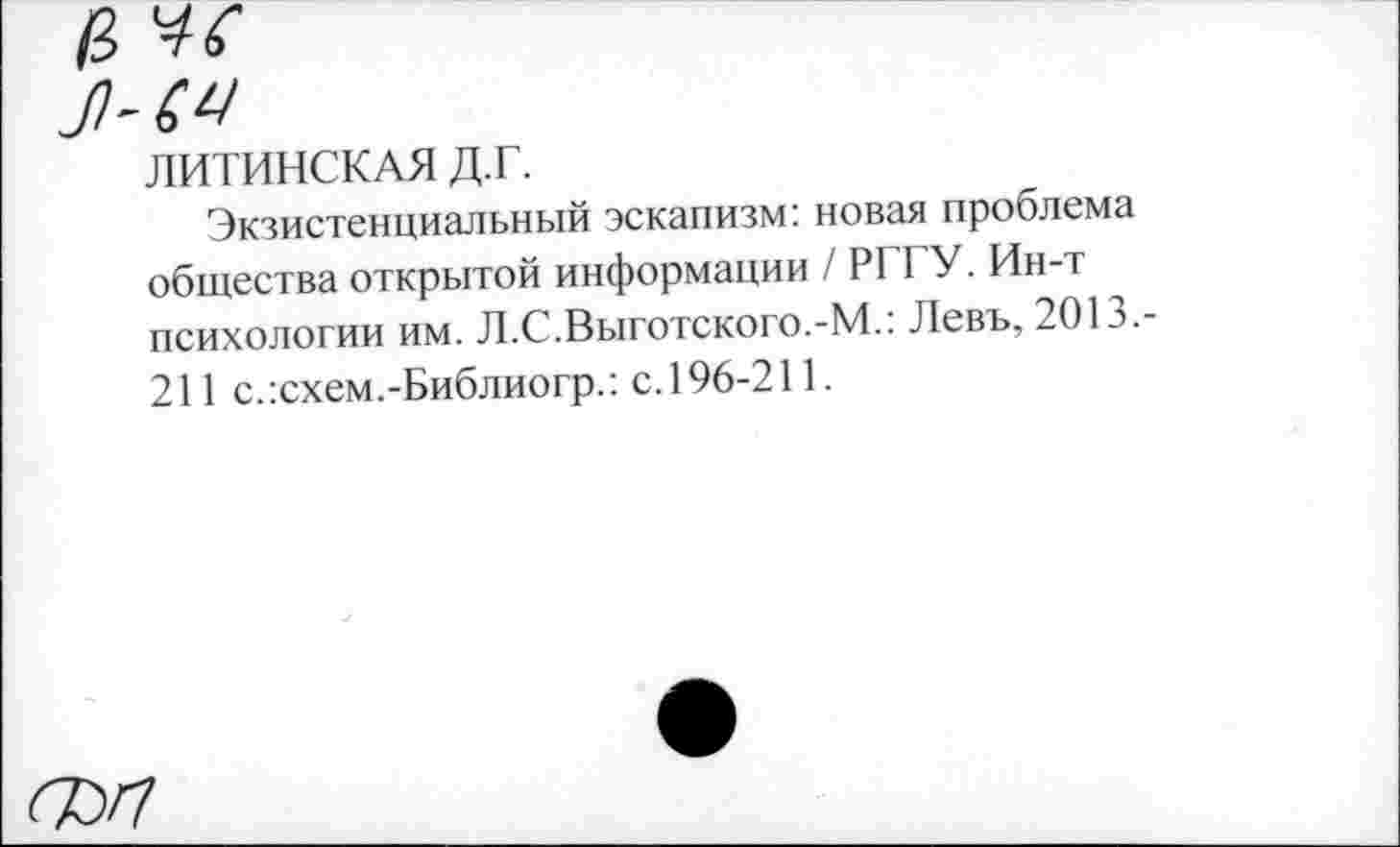 ﻿ЛИТИНСКАЯ д.г.
Экзистенциальный эскапизм: новая проблема общества открытой информации / РГГУ. Ин-т психологии им. Л.С.Выготского.-М.: Левъ, 2013.-211 с.:схем.-Библиогр.: с.196-211.